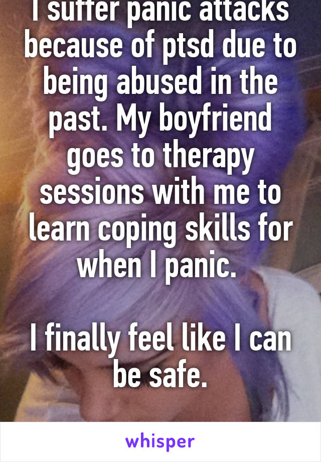 I suffer panic attacks because of ptsd due to being abused in the past. My boyfriend goes to therapy sessions with me to learn coping skills for when I panic. 

I finally feel like I can be safe.

