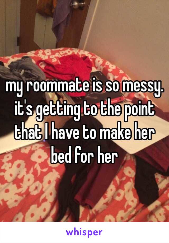 my roommate is so messy. it's getting to the point that I have to make her bed for her