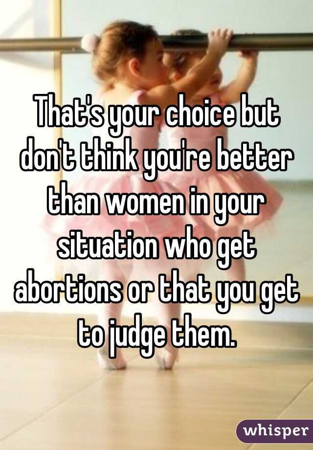 That's your choice but don't think you're better than women in your situation who get abortions or that you get to judge them.