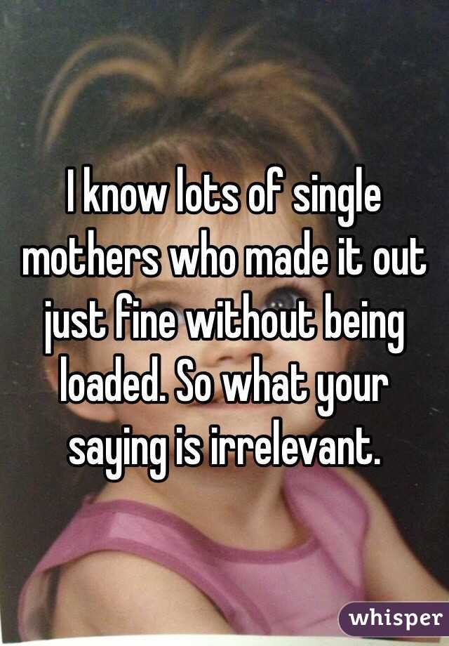 I know lots of single mothers who made it out just fine without being loaded. So what your saying is irrelevant. 