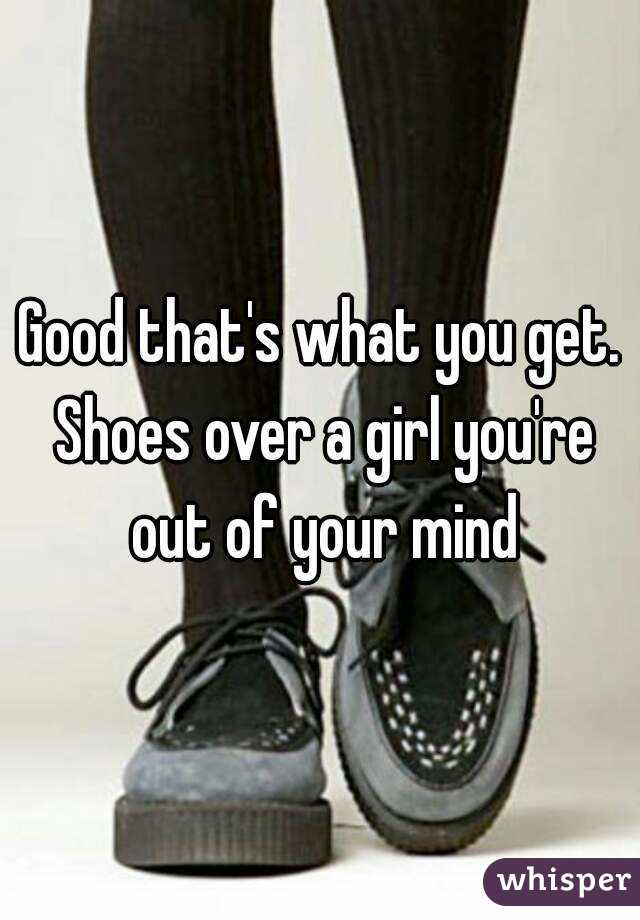Good that's what you get. Shoes over a girl you're out of your mind