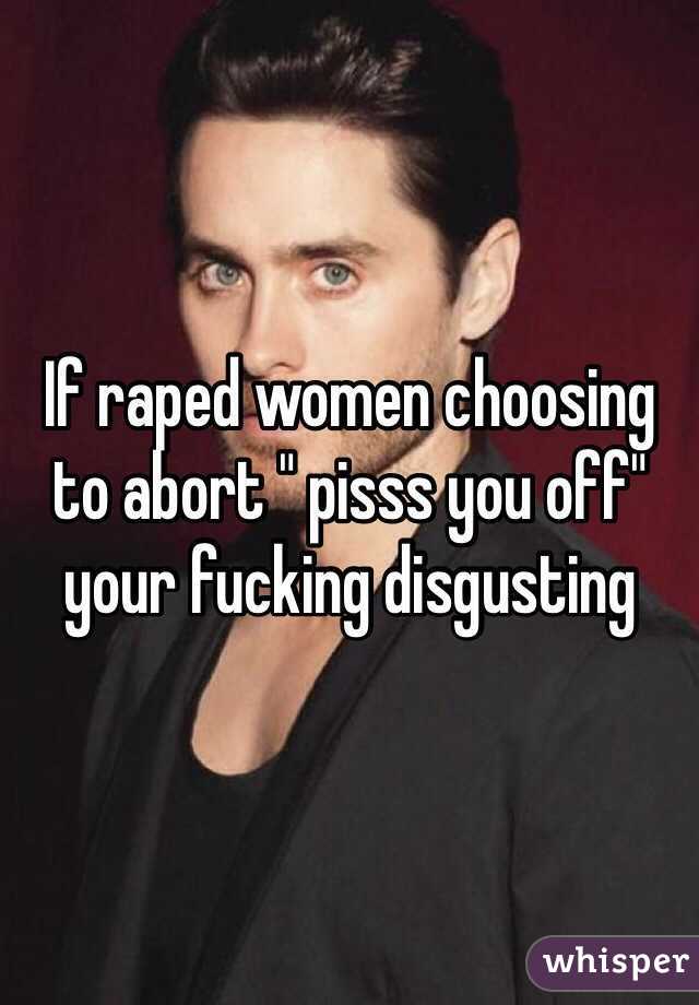 If raped women choosing to abort " pisss you off" your fucking disgusting