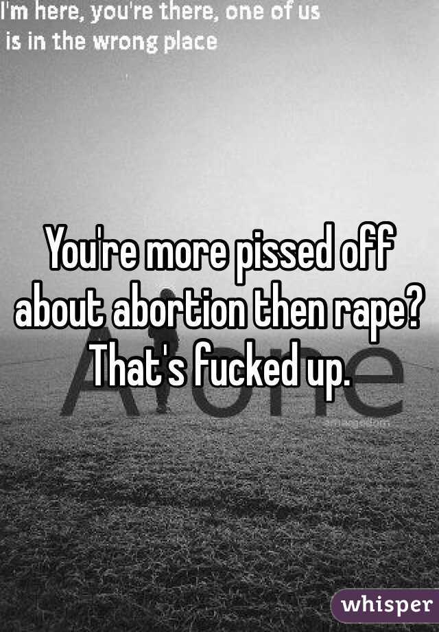 You're more pissed off about abortion then rape? That's fucked up.