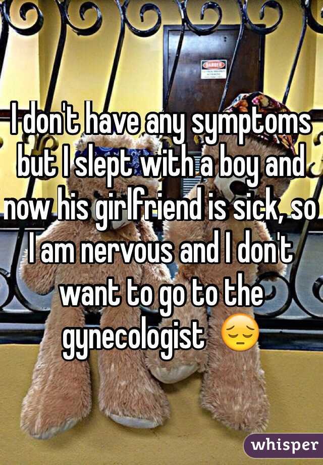 I don't have any symptoms but I slept with a boy and now his girlfriend is sick, so I am nervous and I don't want to go to the gynecologist  😔
