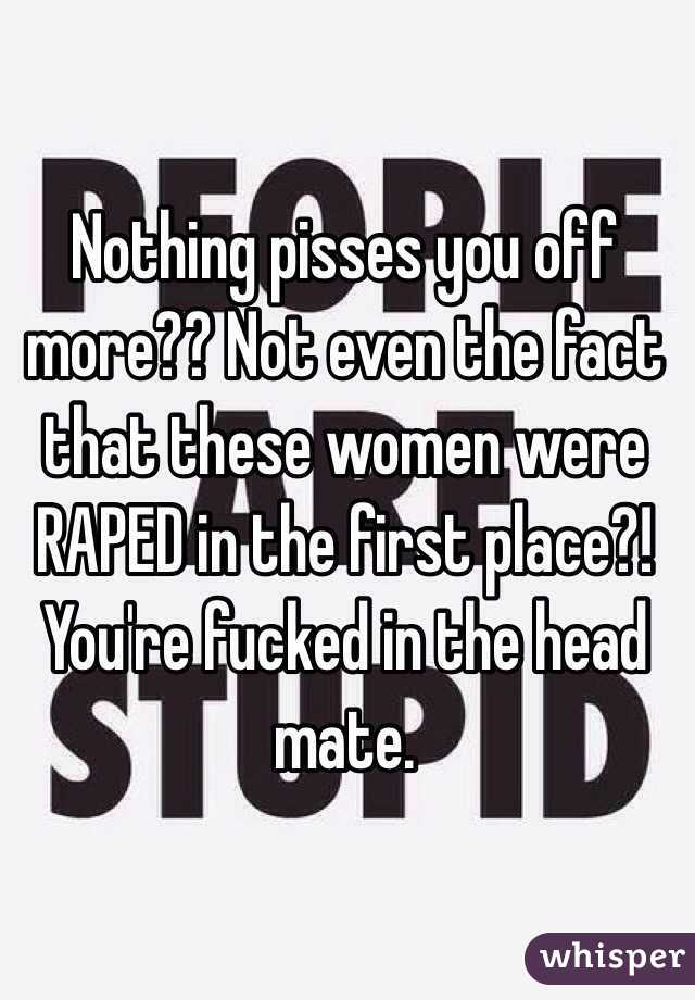 Nothing pisses you off more?? Not even the fact that these women were RAPED in the first place?! You're fucked in the head mate. 
