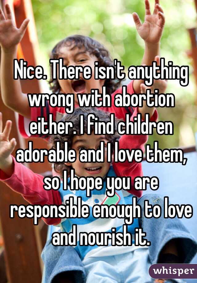 Nice. There isn't anything wrong with abortion either. I find children adorable and I love them, so I hope you are responsible enough to love and nourish it.