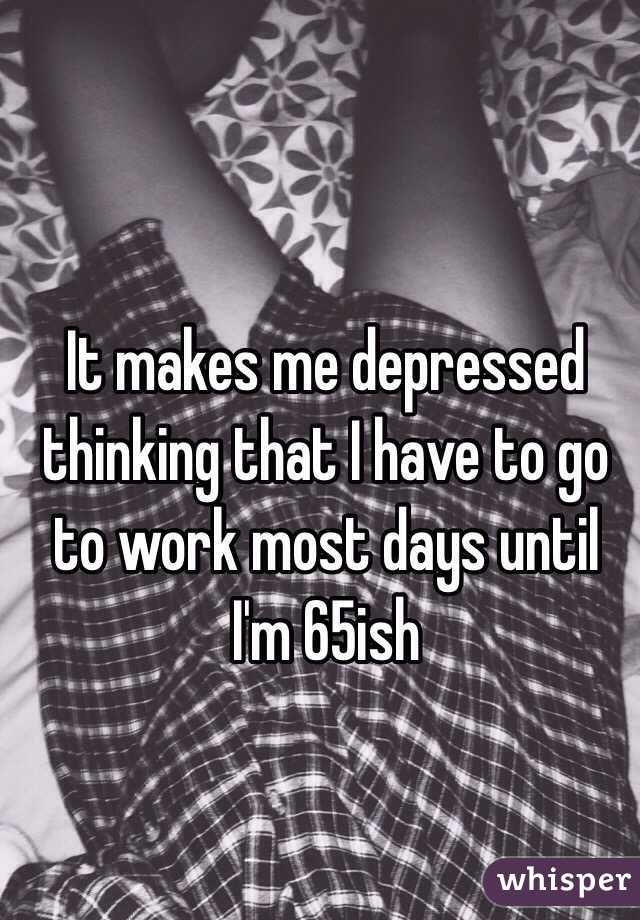 It makes me depressed thinking that I have to go to work most days until I'm 65ish
