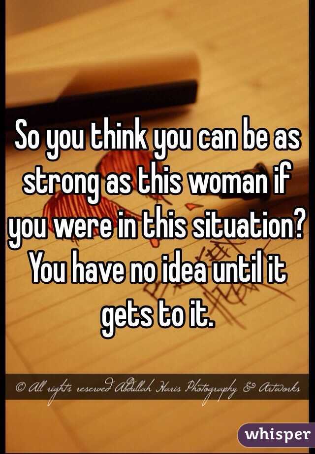 So you think you can be as strong as this woman if you were in this situation? You have no idea until it gets to it. 