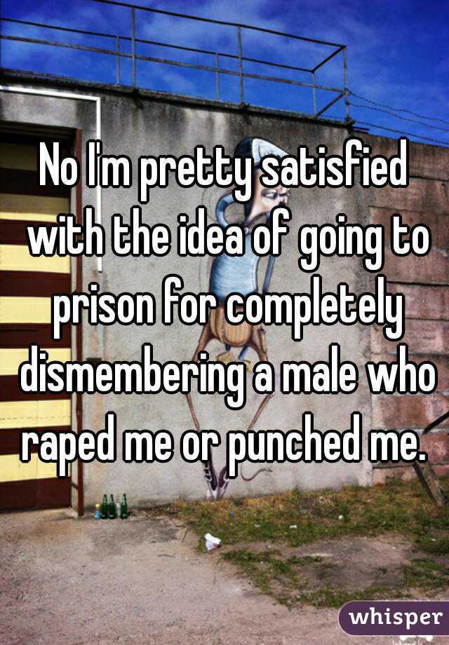 No I'm pretty satisfied with the idea of going to prison for completely dismembering a male who raped me or punched me. 