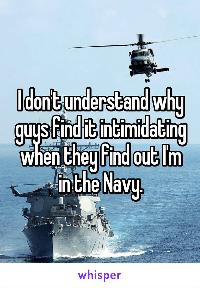 I don't understand why guys find it intimidating when they find out I'm in the Navy.
