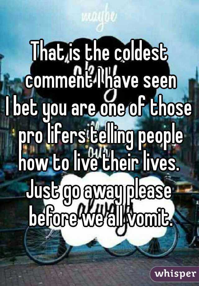 That is the coldest comment I have seen
I bet you are one of those pro lifers telling people how to live their lives. 
Just go away please before we all vomit.