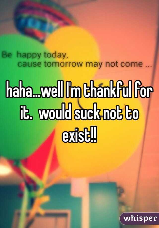 haha...well I'm thankful for it.  would suck not to exist!!