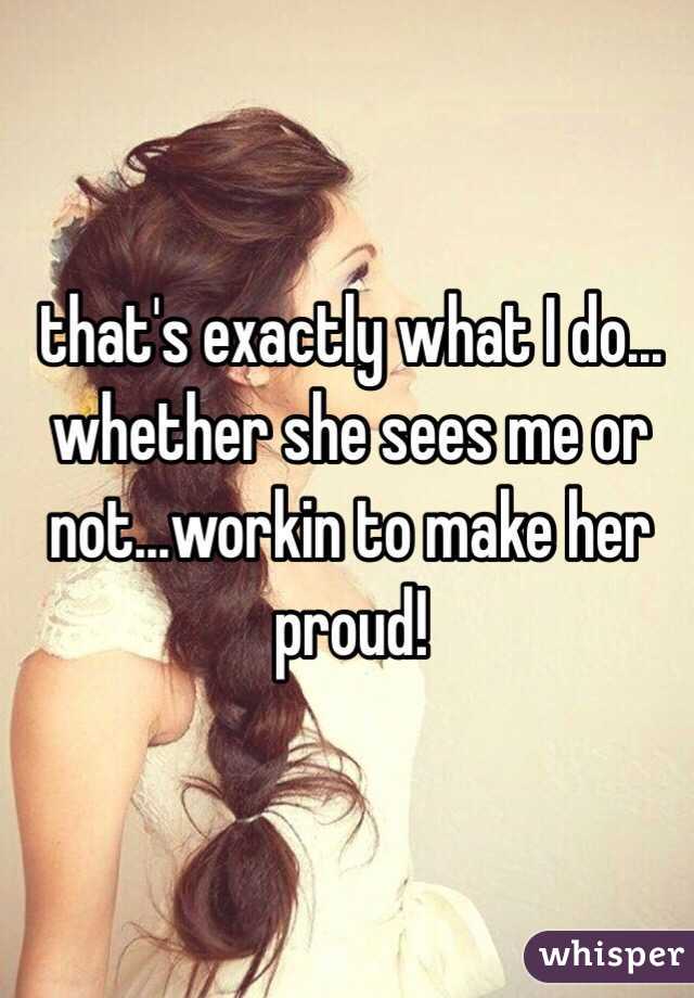 that's exactly what I do... whether she sees me or not...workin to make her proud!