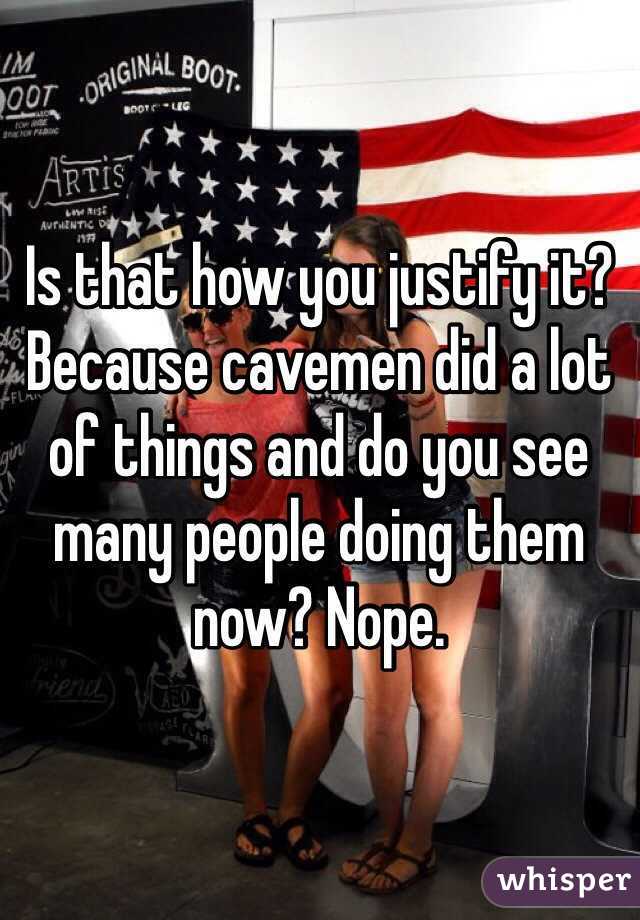 Is that how you justify it? Because cavemen did a lot of things and do you see many people doing them now? Nope.