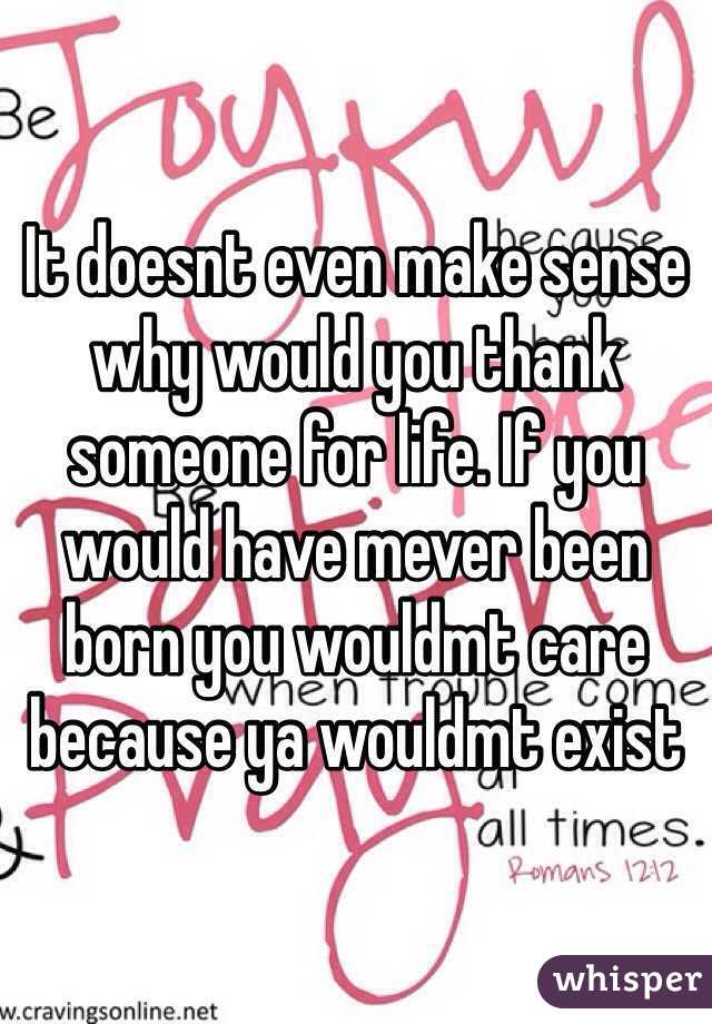 It doesnt even make sense why would you thank someone for life. If you would have mever been born you wouldmt care because ya wouldmt exist