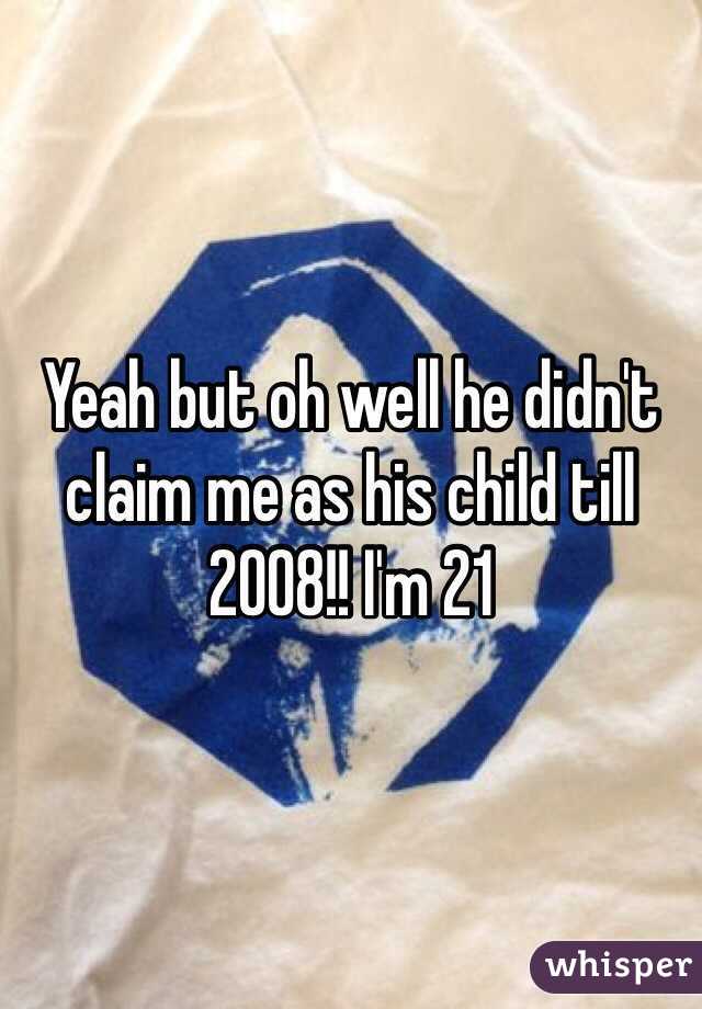 Yeah but oh well he didn't claim me as his child till 2008!! I'm 21 