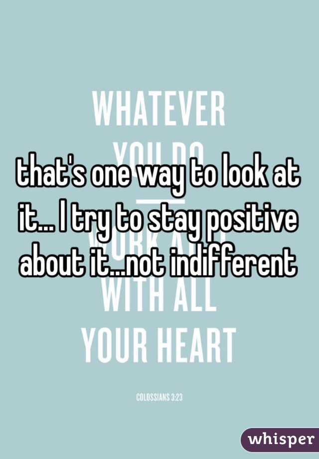 that's one way to look at it... I try to stay positive about it...not indifferent