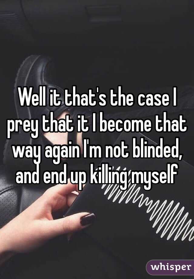 Well it that's the case I prey that it I become that way again I'm not blinded, and end up killing myself 