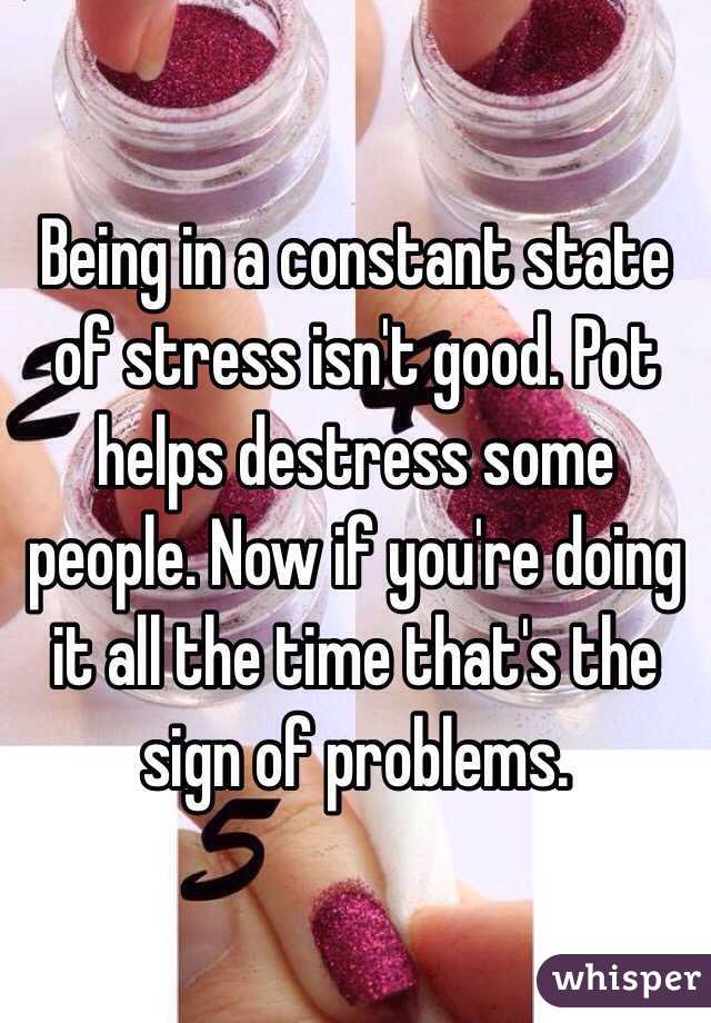 Being in a constant state of stress isn't good. Pot helps destress some people. Now if you're doing it all the time that's the sign of problems.