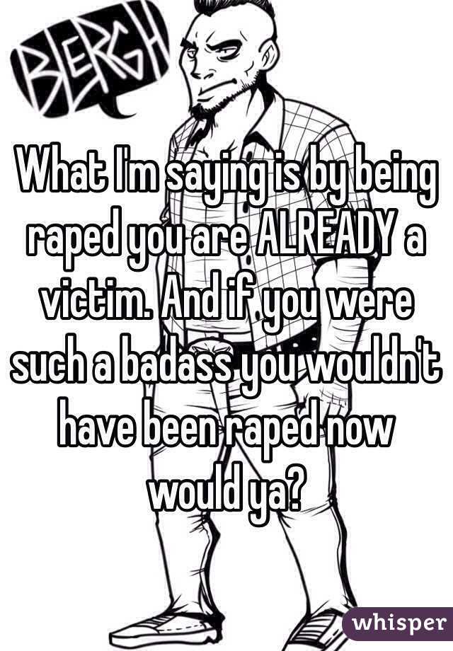 What I'm saying is by being raped you are ALREADY a victim. And if you were such a badass you wouldn't have been raped now would ya? 