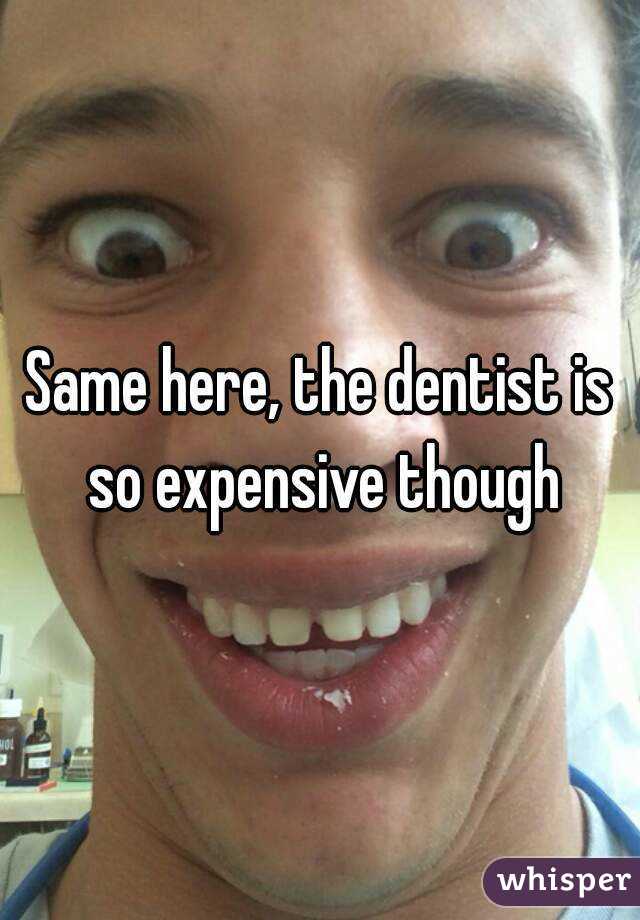 Same here, the dentist is so expensive though