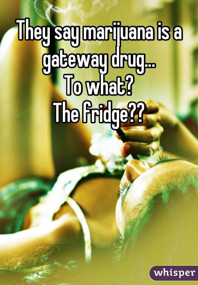 They say marijuana is a gateway drug... 
To what? 
The fridge??
