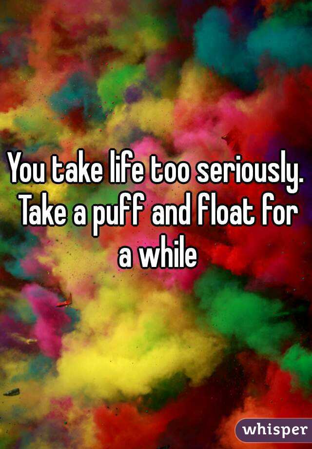 You take life too seriously. Take a puff and float for a while