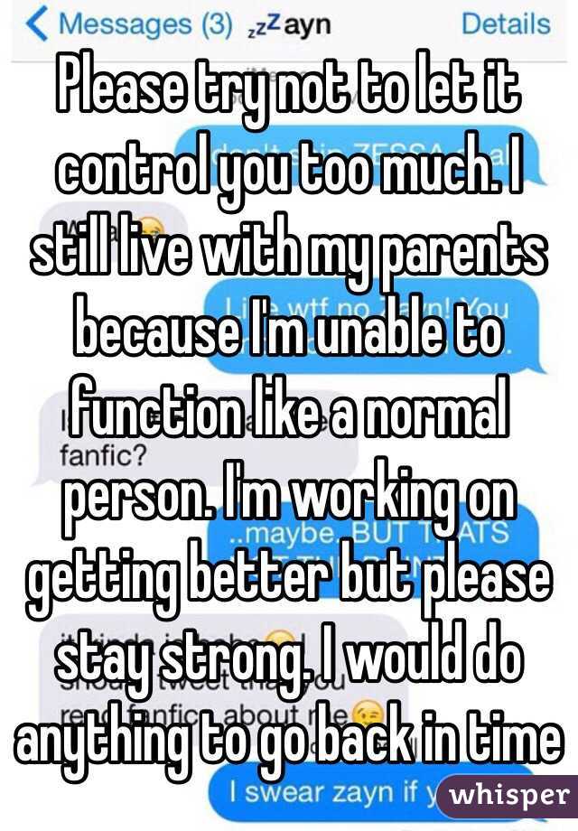 Please try not to let it control you too much. I still live with my parents because I'm unable to function like a normal person. I'm working on getting better but please stay strong. I would do anything to go back in time