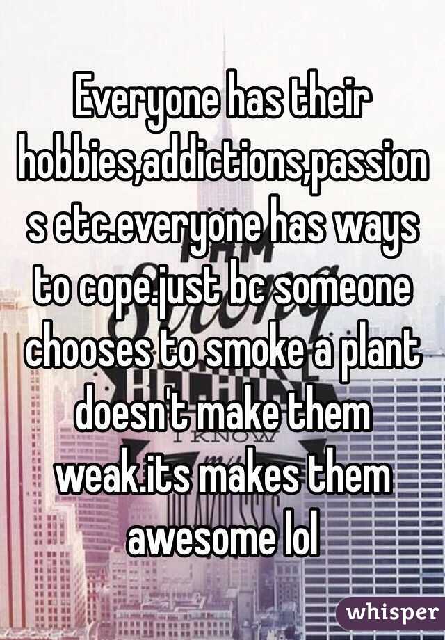 Everyone has their hobbies,addictions,passions etc.everyone has ways to cope.just bc someone chooses to smoke a plant doesn't make them weak.its makes them awesome lol