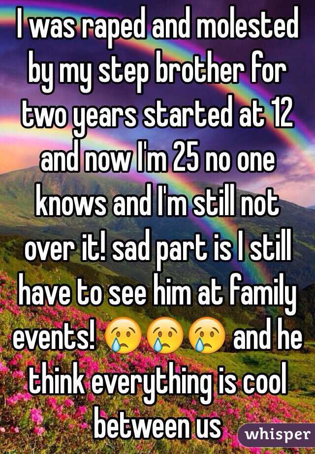 I was raped and molested by my step brother for two years started at 12 and now I'm 25 no one knows and I'm still not over it! sad part is I still have to see him at family events! 😢😢😢 and he think everything is cool between us 