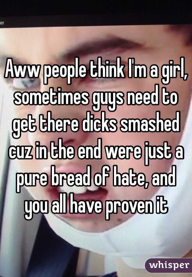 Aww people think I'm a girl, sometimes guys need to get there dicks smashed cuz in the end were just a pure bread of hate, and you all have proven it