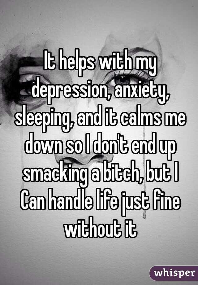 It helps with my depression, anxiety, sleeping, and it calms me down so I don't end up smacking a bitch, but I
Can handle life just fine without it 