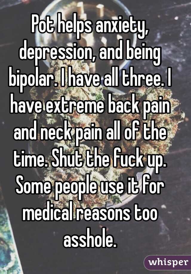 Pot helps anxiety, depression, and being bipolar. I have all three. I have extreme back pain and neck pain all of the time. Shut the fuck up. Some people use it for medical reasons too asshole. 