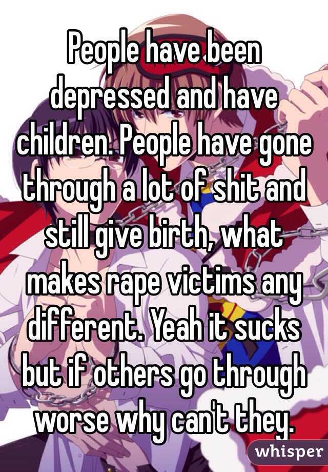 People have been depressed and have children. People have gone through a lot of shit and still give birth, what makes rape victims any different. Yeah it sucks but if others go through worse why can't they.