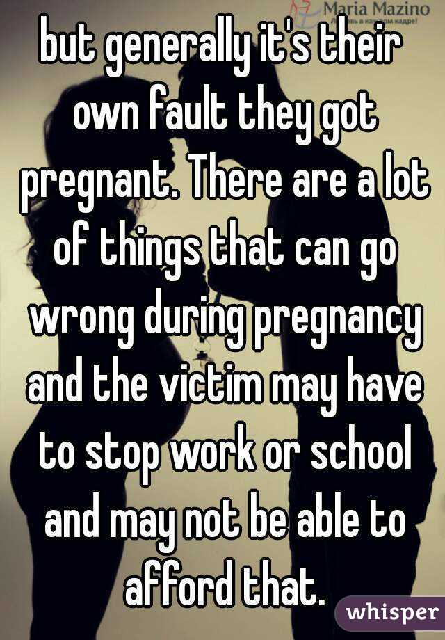 but generally it's their own fault they got pregnant. There are a lot of things that can go wrong during pregnancy and the victim may have to stop work or school and may not be able to afford that.