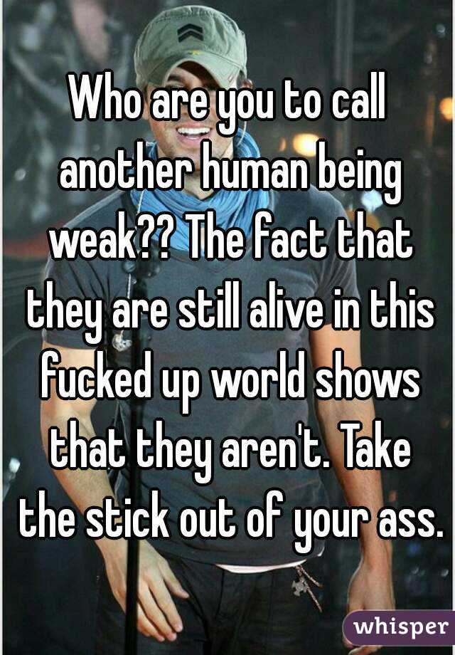 Who are you to call another human being weak?? The fact that they are still alive in this fucked up world shows that they aren't. Take the stick out of your ass.