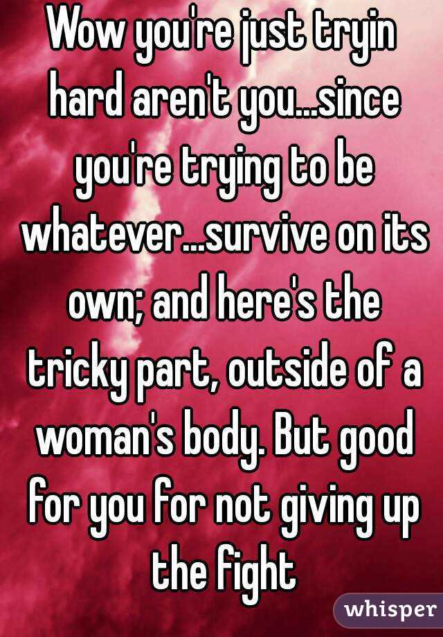 Wow you're just tryin hard aren't you...since you're trying to be whatever...survive on its own; and here's the tricky part, outside of a woman's body. But good for you for not giving up the fight