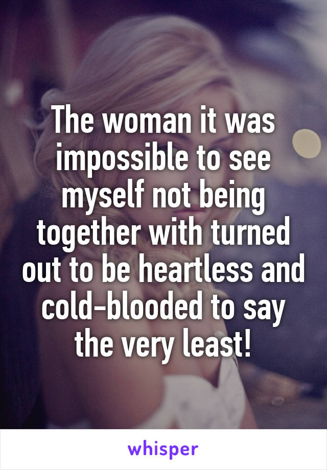 The woman it was impossible to see myself not being together with turned out to be heartless and cold-blooded to say the very least!