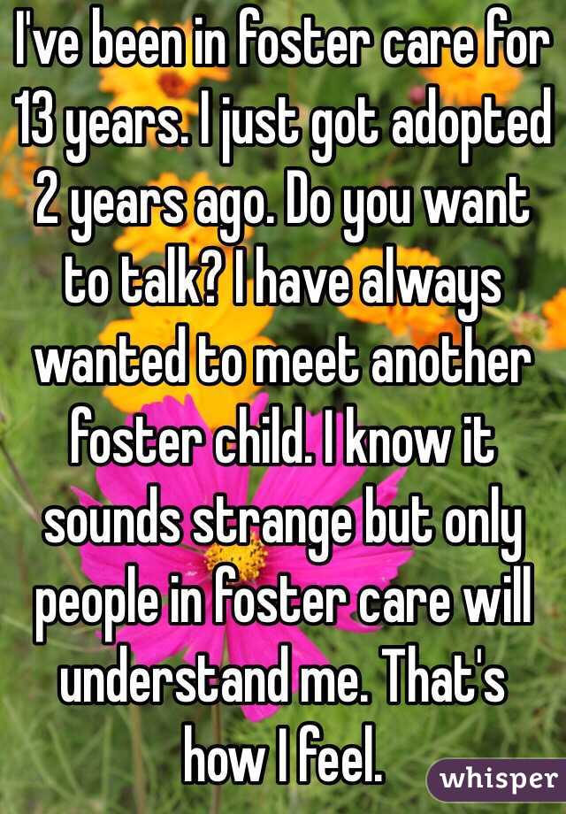 I've been in foster care for 13 years. I just got adopted 2 years ago. Do you want to talk? I have always wanted to meet another foster child. I know it sounds strange but only people in foster care will understand me. That's how I feel.