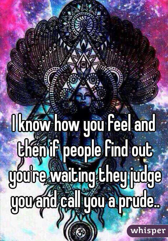 I know how you feel and then if people find out you're waiting they judge you and call you a prude..