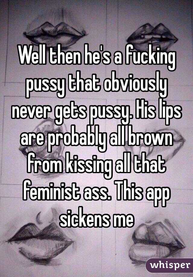 Well then he's a fucking pussy that obviously never gets pussy. His lips are probably all brown from kissing all that feminist ass. This app sickens me