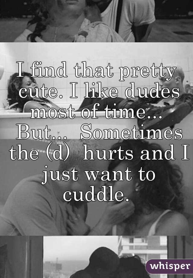 I find that pretty cute. I like dudes most of time...  But...  Sometimes the (d)  hurts and I just want to cuddle. 