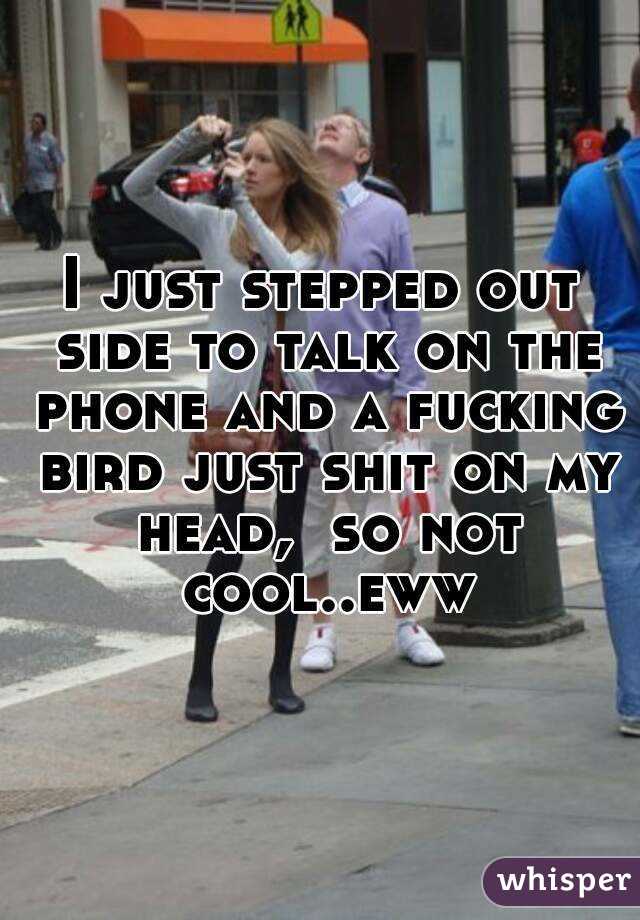 I just stepped out side to talk on the phone and a fucking bird just shit on my head,  so not cool..eww