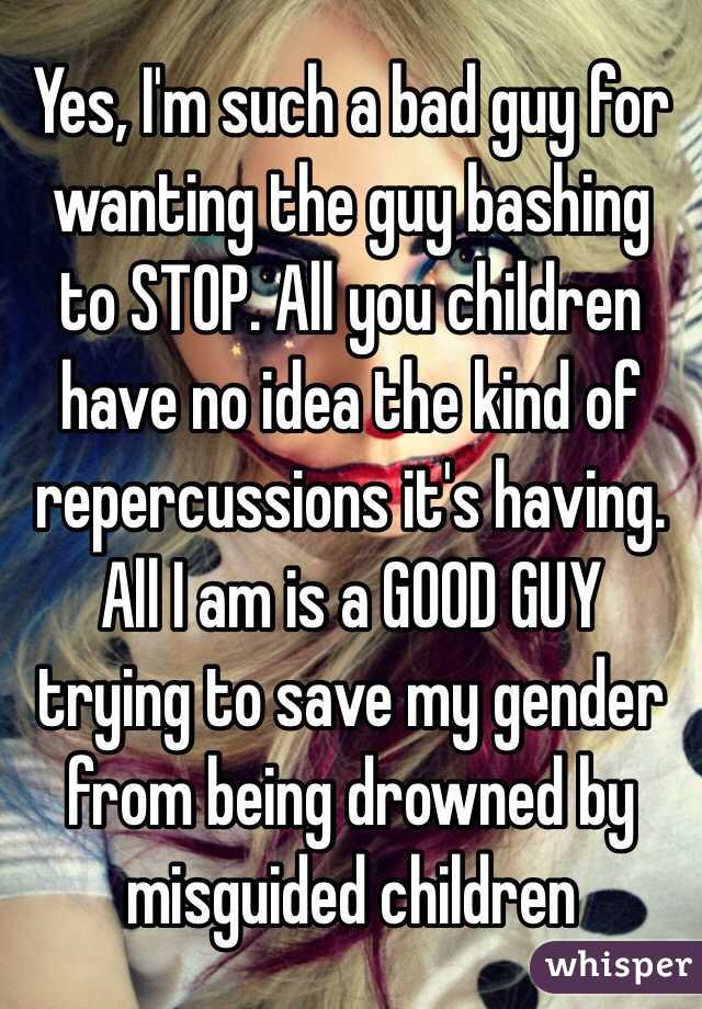 Yes, I'm such a bad guy for wanting the guy bashing to STOP. All you children have no idea the kind of repercussions it's having. All I am is a GOOD GUY trying to save my gender from being drowned by misguided children