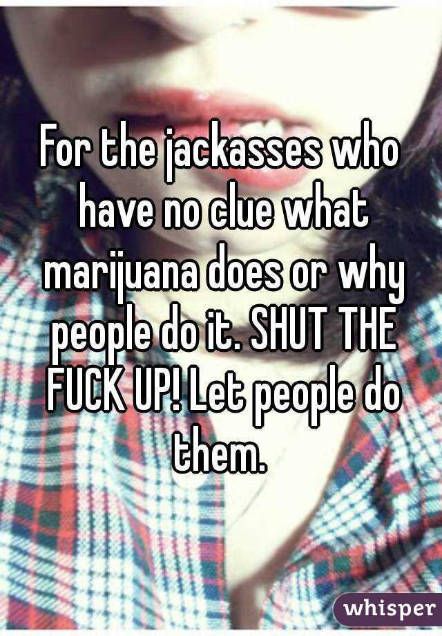 For the jackasses who have no clue what marijuana does or why people do it. SHUT THE FUCK UP! Let people do them. 