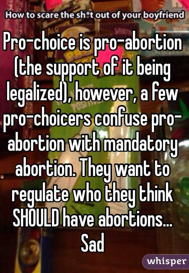 Pro-choice is pro-abortion (the support of it being legalized), however, a few pro-choicers confuse pro-abortion with mandatory abortion. They want to regulate who they think SHOULD have abortions... Sad