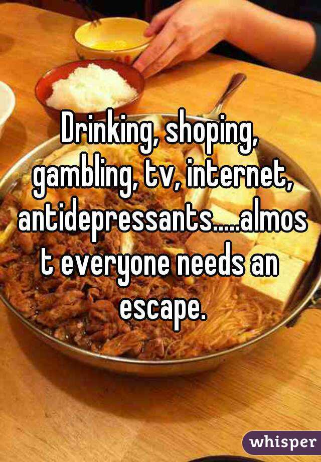 Drinking, shoping, gambling, tv, internet, antidepressants.....almost everyone needs an escape.