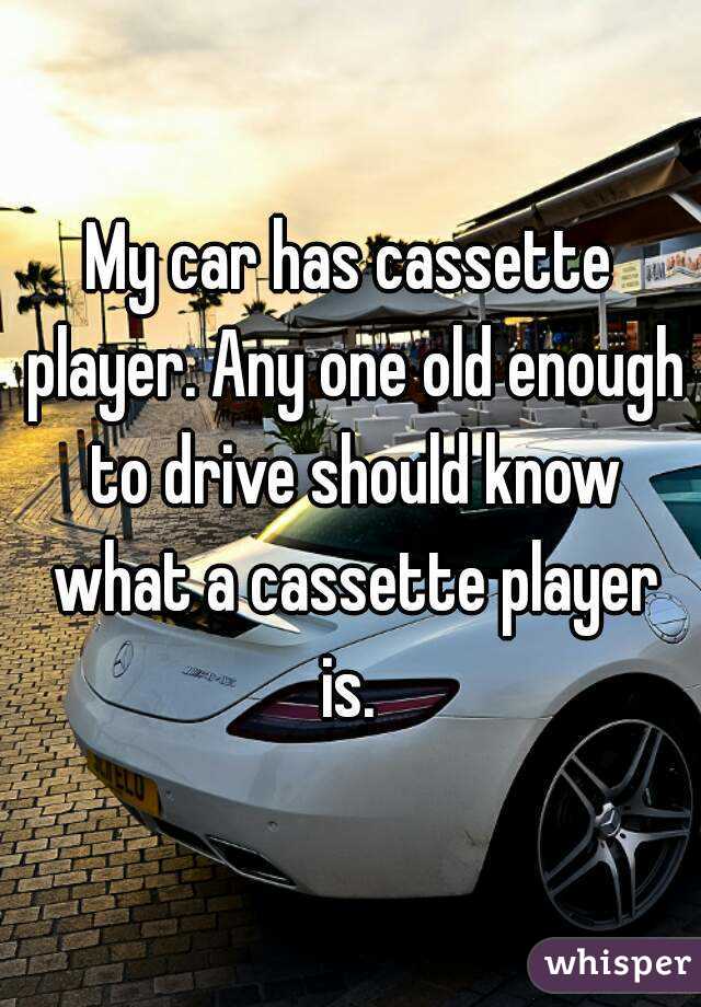 My car has cassette player. Any one old enough to drive should know what a cassette player is. 