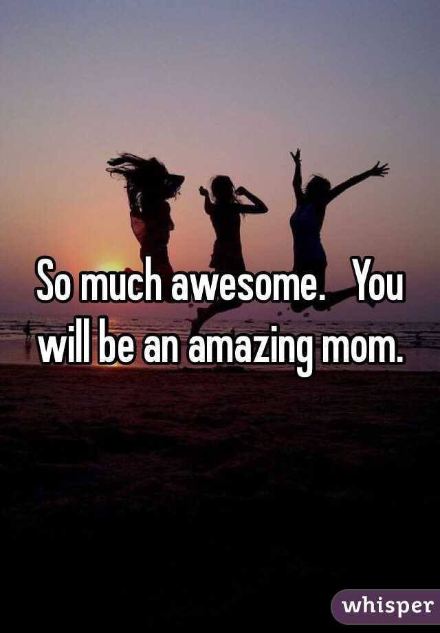 So much awesome.   You will be an amazing mom. 