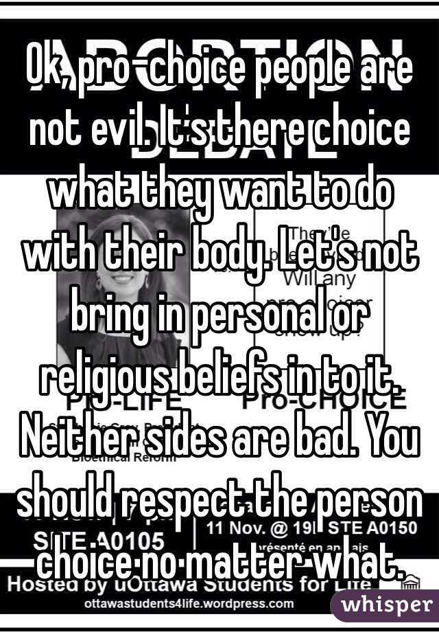 Ok, pro-choice people are not evil. It's there choice what they want to do with their body. Let's not bring in personal or religious beliefs in to it. Neither sides are bad. You should respect the person choice no matter what.